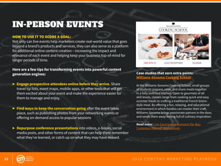 12 2 0 1 6 C O N T E N T M A R K E T I N G P L A Y B O O K
IN-PERSON EVENTS
 
HOW TO USE IT TO SCORE A GOAL:
Not only can live events help marketers create real-world value that goes
beyond a brand’s products and services, they can also serve as a platform
for additional online content creation – increasing the impact and
relevance of each event and helping keep your business top-of-mind for
longer periods of time.
Here are a few tips for transforming events into powerful content
generation engines:
▶ 	Engage prospective attendees online before they arrive. Share 			
	 travel tip lists, event maps, mobile apps, or other tools that will get
	 them excited about your event and make the experience easier for
	 them to manage and enjoy.
▶ 	Find ways to keep the conversation going after the event takes
	 place, such as publishing photos from your networking events or
	 offering on-demand access to popular sessions
▶ 	Repurpose conference presentations into videos, e-books, social
	 media posts, and other forms of content that can help them remember
	 what they’ve learned, or catch up on what they may have missed.
Case studies that earn extra points:
Williams-Sonoma Cooking School
At the Williams-Sonoma Cooking School, small groups
of students prepare, cook, and share meals together
in a fully outfitted kitchen. Open to gourmets of all
skill levels, classes range from cooking quick and easy
summer meals to crafting a traditional French bistro-
style meal. By offering a fun, relaxing, and educational
environment in which foodies can master their craft,
Williams-Sonoma brings passionate patrons in the door,
and sends them away feeling full of culinary inspiration.
Read more: Live Experiences Reinvent the Way
Customers Interact With Brands
 