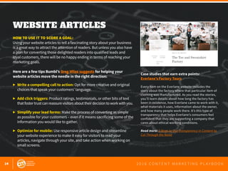 14 2 0 1 6 C O N T E N T M A R K E T I N G P L A Y B O O K
WEBSITE ARTICLES
 
HOW TO USE IT TO SCORE A GOAL:
Using your website articles to tell a fascinating story about your business
is a great way to attract the attention of readers. But unless you also have
a plan for converting those delighted readers into qualified leads and
loyal customers, there will be no happy ending in terms of reaching your
marketing goals.
Here are a few tips Bumbl’s Greg Miles suggests for helping your
website articles move the needle in the right direction:
▶ 	Write a compelling call to action: Opt for more creative and original 		
	 choices that speak your customers’ language.
▶ 	Add click triggers: Product ratings, testimonials, or other bits of text
	 thatfostertrustcanreassurevisitorsabouttheirdecisiontoworkwithyou.
▶ 	Simplify your lead forms: Make the process of converting as simple 		
	 as possible for your customers – even if it means sacrificing some of the
	 information you would like to gather.
▶ 	Optimize for mobile: Use responsive article design and streamline
	 your website experience to make it easy for visitors to read your
	 articles, navigate through your site, and take action when working on
	 small screens.
Case studies that earn extra points:
Everlane’s Factory Tours
Every item on the Everlane website includes the
story about the factory where that particular item of
clothing was manufactured. As you read the stories,
you’ll learn details about how long the factory has
been in existence, how Everlane came to work with it,
what materials it uses, information about the owner,
and how many people work there. It’s this type of
transparency that helps Everlane’s consumers feel
confident that they are supporting a company that
cares about ethical working conditions.
Read more: 3 Ways to Use Transparency in Content to
Cut Through the Noise
 