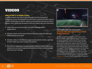 16 2 0 1 6 C O N T E N T M A R K E T I N G P L A Y B O O K
VIDEOS
 
HOW TO USE IT TO SCORE A GOAL:
A widely-viewed viral video is often thought of as the holy grail of
marketing success. But beyond YouTube, there are plenty of other ways to
use the combination of sound, motion, and emotional resonance to drive
deeper, more satisfying interactions with your brand. Here are a few ideas:
▶ 	Help customers overcome their practical challenges with a
	 helpful demo.
▶ 	Educate viewers on the issues relevant to your business by offering a
	 video tutorial on the topic.
▶ 	Include a video on the About Us page to give website visitors a glimpse
	 of what makes your team unique and special.
▶ 	Record your responses to sensitive public relations issues. Video press
	 releases can convey the appropriate emotional tone in a way that text
	 alone just can’t manage.
Case studies that earn extra points:
Gatorade’s 360-degree Bryce Harper Virtual
Reality Experience
To allow baseball fans to experience what it feels
like for a Major League Baseball player to step up to
the plate, Gatorade created the 360° Bryce Harper
Virtual Reality Experience. Using YouTube 360, this
three-minute video puts viewers inside the head of
Washington Nationals star Bryce Harper as he goes to
bat with two outs in the bottom of the ninth inning of
a tie game. Created using a combination of real-action
video and computer-generated imagery, the video
isn’t just immersive, it’s interactive – fans can click
and drag the screen to see what a clutch play looks
like from Harper’s full perspective. (Read more in the
February 2016 issue of Chief Content Officer magazine.)
 