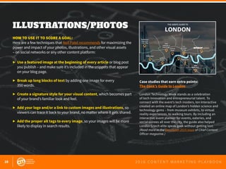18 2 0 1 6 C O N T E N T M A R K E T I N G P L A Y B O O K
ILLUSTRATIONS/PHOTOS
 
HOW TO USE IT TO SCORE A GOAL:
Here are a few techniques that Neil Patel recommends for maximizing the
power and impact of your photos, illustrations, and other visual assets
– on social networks or any other content platform:
▶ 	Use a featured image at the beginning of every article or blog post
	 you publish – and make sure it’s included in the snippets that appear
	 on your blog page.
▶ 	Break up long blocks of text by adding one image for every
	 350 words.
▶ 	Create a signature style for your visual content, which becomes part 	
	 of your brand’s familiar look and feel.
▶ 	Add your logo and/or a link to custom images and illustrations, so 		
	 viewers can trace it back to your brand, no matter where it gets shared.
▶ 	Add the proper alt tags to every image, so your images will be more 		
	 likely to display in search results.
Case studies that earn extra points:
The Geek’s Guide to London
London Technology Week stands as a celebration
of tech innovation and entrepreneurial talent. To
connect with the event’s tech insiders, Ion Interactive
created an online map of London’s hidden science and
technology gems – from museum exhibits, to virtual
reality experiences, to walking tours. By including an
interactive event planner for events, eateries, and
social soirees all over the city, the guide also helped
London’s tech elite speak geek without getting lost.
(Read more in the December 2015 issue of Chief Content
Officer magazine.)
 