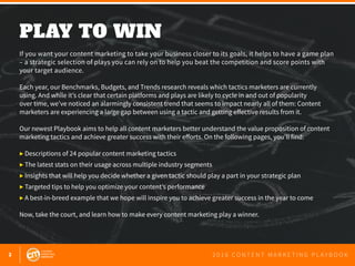 2 2 0 1 6 C O N T E N T M A R K E T I N G P L A Y B O O K
PLAY TO WIN
 
If you want your content marketing to take your business closer to its goals, it helps to have a game plan
– a strategic selection of plays you can rely on to help you beat the competition and score points with
your target audience.
Each year, our Benchmarks, Budgets, and Trends research reveals which tactics marketers are currently
using. And while it’s clear that certain platforms and plays are likely to cycle in and out of popularity
over time, we’ve noticed an alarmingly consistent trend that seems to impact nearly all of them: Content
marketers are experiencing a large gap between using a tactic and getting effective results from it.
Our newest Playbook aims to help all content marketers better understand the value proposition of content
marketing tactics and achieve greater success with their efforts. On the following pages, you’ll find:
▶ Descriptions of 24 popular content marketing tactics
▶ The latest stats on their usage across multiple industry segments
▶ Insights that will help you decide whether a given tactic should play a part in your strategic plan
▶ Targeted tips to help you optimize your content’s performance
▶ A best-in-breed example that we hope will inspire you to achieve greater success in the year to come
Now, take the court, and learn how to make every content marketing play a winner.
 