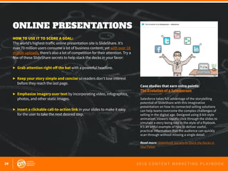 24 2 0 1 6 C O N T E N T M A R K E T I N G P L A Y B O O K
ONLINE PRESENTATIONS
 
HOW TO USE IT TO SCORE A GOAL:
The world’s highest-traffic online presentation site is SlideShare. It’s
over 70 million users consume a lot of business content; yet with over 18
million uploads, there’s also a lot of competition for their attention. Try a
few of these SlideShare secrets to help stack the decks in your favor:
▶ 	Grab attention right off the bat with a powerful headline.
▶ 	Keep your story simple and concise so readers don’t lose interest 		
	 before they reach the last page.
▶ 	Emphasize imagery over text by incorporating video, infographics, 		
	 photos, and other static images.
▶ 	Insert a clickable call-to-action link in your slides to make it easy
	 for the user to take the next desired step.
Case studies that earn extra points:
The Evolution of a Salesperson
Salesforce takes full advantage of the storytelling
potential of SlideShare with this imaginative
presentation on how its connected selling solutions
can help teams overcome the complex challenges of
selling in the digital age. Designed using 8-bit-style
animation, viewers rapidly click through the slides to
simulate a story being told in the style of a flipbook.
It’s an artful example of how to deliver useful,
practical information that the audience can quickly
scan through without missing a single detail.
Read more: SlideShare Secrets to Stack the Decks in
Your Favor
 