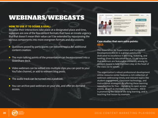 26 2 0 1 6 C O N T E N T M A R K E T I N G P L A Y B O O K
WEBINARS/WEBCASTS
 
HOW TO USE IT TO SCORE A GOAL:
Because their interactions take place at a designated place and time,
webinars are one of the few content formats that have an innate urgency.
But that doesn’t mean their value can’t be extended by repurposing the
various components into more evergreen formats and discussions:
▶ 	Questions posed by participants can become topics for additional 		
	 content creation.
▶ 	The main talking points of the presentation can be repurposed into a 		
	 SlideShare deck.
▶ 	Video webinars can be edited into multiple clips you can post to your 		
	 YouTube channel, or add to relevant blog posts.
▶ 	The audio track can be turned into a podcast.
▶ 	You can archive past webinars on your site, and offer on-demand 			
	access.
Case studies that earn extra points:
ASCD
The Association for Supervision and Curriculum
Development (ASCD) is a global community
dedicated to excellence in learning, teaching, and
leading. Given its education focus, it’s no surprise
that webinars are featured prominently among its
content meant to help members stay at the head of
the class (so to speak).
The organization’s robust professional development
online resource center features a rich collection of
webinars addressing timely and relevant topics like
student engagement, classroom technology, and
instructional strategies. By offering these learning
opportunities for free – including its open access
events, as well as members-only lessons – ASCD
is promoting the value of life-long learning, and is
teaching that lesson by example.
 
