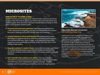 28 2 0 1 6 C O N T E N T M A R K E T I N G P L A Y B O O K
MICROSITES
 
HOW TO USE IT TO SCORE A GOAL:
While microsites can be imaginative, experimental, and even whimsical
at times, they still need to reflect your brand value and help further your
business goals. Here are some important considerations to keep in mind
when creating these content assets:
▶	 Focus on your key buyer personas. Each microsite should have 			
	 a clear idea who it’s targeting, and why, and should keep the content 		
	 focused on feeding consumers’ unmet needs and interests.
▶	 Include features to drive participation: Microsite content works 		
	 best when it’s aligned with your audience’s passions. Enabling them
	 to contribute their own ideas, images, and inspirations makes the
	 experience more personally rewarding, which will make them more
	 willing to take action.
▶	 Keep the customer’s needs in focus. Successful microsites aren’t built 	
	 on content that’s focused on your brand’s product or service; they 			
	 should be carefully constructed to feed a consumer’s unmet needs and 	
	interests.
▶	 Don’t abandon the audience you attract. Like any content, a
	 microsite is a content promise to your customers. So don’t just build a
	 microsite if you aren’t dedicated to seeing it through – create a 			
	 strategic plan for publishing consistently, and on an ongoing basis!
Case studies that earn extra points:
Visit California’s Road Trips
Capitalizing on iconic images of the California coast,
mountains, and vineyards, Visit California’s Road
Trips microsite offers sample itineraries for travelers
interested in exploring the diverse natural landscapes
the state has to offer. Combining jaw-dropping
photography, inside information about each stop on
the journey, and links for more local information, Road
Trips is just the right balance of useful information and
inspiration – a distinction that earned the campaign
both a Content Marketing Award for Best Integrated
Program and a 2015 Webby Award. (Read more on Page
35 in the December 2015 issue of Chief Content Officer
magazine.)
 