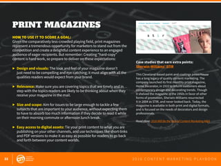 32 2 0 1 6 C O N T E N T M A R K E T I N G P L A Y B O O K
PRINT MAGAZINES
 
HOW TO USE IT TO SCORE A GOAL:
Given the comparatively less-crowded playing field, print magazines
represent a tremendous opportunity for marketers to stand out from the
competition and create a delightful content experience to an engaged
audience of eager recipients. But remember: Creating “hard-copy”
content is hard work, so prepare to deliver on these expectations:
▶	 Design and visuals: The look and feel of your magazine doesn’t
	 just need to be compelling and eye-catching; it must align with all the
	 qualities readers would expect from your brand.
▶	 Relevance: Make sure you are covering topics that are timely and in
	 step with the topics readers are likely to be thinking about when they
	 receive your magazine in the mail.
▶	 Size and scope: Aim for issues to be large enough to tackle a few
	 subjects that are important to your audience, without expecting them
	 to have to absorb too much information if they decide to read it while
	 on their morning commute or afternoon lunch break.
▶	 Easy access to digital assets: Tie your print content to what you are
	 publishing on your other channels, and use techniques like short-links
	 and PDF versions to make it as easy as possible for readers to go back
	 and forth between your content worlds.
Case studies that earn extra points:
Sherwin-Williams’ STIR
This Cleveland-based paint-and-coatings powerhouse
has a long legacy of quality content marketing. The
company launched its first monthly print magazine,
Home Decorator, in 1910 to inform customers about
contemporary design and decorating trends. Though
it shelved the magazine in the 1950s in favor of other
forms of promotion, Sherwin-Williams resurrected
it in 2004 as STIR, and never looked back. Today, the
magazine is available in both print and digital formats,
and is focused on the needs of decorators and design
professionals.
Read more: 2016 Will Be the Year of Content Marketing M&A
 