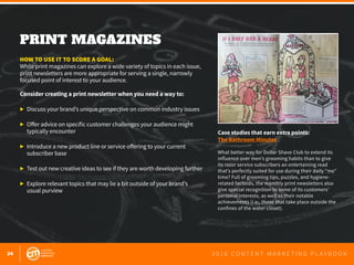 34 2 0 1 6 C O N T E N T M A R K E T I N G P L A Y B O O K
PRINT MAGAZINES
 
HOW TO USE IT TO SCORE A GOAL:
While print magazines can explore a wide variety of topics in each issue,
print newsletters are more appropriate for serving a single, narrowly
focused point of interest to your audience.
Consider creating a print newsletter when you need a way to:
▶	 Discuss your brand’s unique perspective on common industry issues
▶	 Offer advice on specific customer challenges your audience might
	 typically encounter
▶	 Introduce a new product line or service offering to your current
	 subscriber base
▶	 Test out new creative ideas to see if they are worth developing further
▶	 Explore relevant topics that may lie a bit outside of your brand’s
	 usual purview
Case studies that earn extra points:
The Bathroom Minutes
What better way for Dollar Shave Club to extend its
influence over men’s grooming habits than to give
its razor service subscribers an entertaining read
that’s perfectly suited for use during their daily “me”
time? Full of grooming tips, puzzles, and hygiene-
related factoids, the monthly print newsletters also
give special recognition to some of its customers’
personal interests, as well as their notable
achievements (i.e., those that take place outside the
confines of the water closet).
 