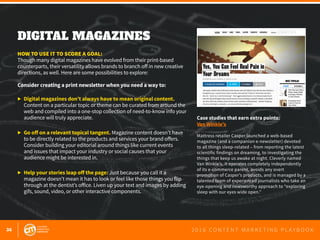 36 2 0 1 6 C O N T E N T M A R K E T I N G P L A Y B O O K
DIGITAL MAGAZINES
 
HOW TO USE IT TO SCORE A GOAL:
Though many digital magazines have evolved from their print-based
counterparts, their versatility allows brands to branch off in new creative
directions, as well. Here are some possibilities to explore:
Consider creating a print newsletter when you need a way to:
▶	 Digital magazines don’t always have to mean original content.
	 Content on a particular topic or theme can be curated from around the
	 web and compiled into a one-stop collection of need-to-know info your
	 audience will truly appreciate.
▶	 Go off on a relevant topical tangent. Magazine content doesn’t have
	 to be directly related to the products and services your brand offers.
	 Consider building your editorial around things like current events
	 and issues that impact your industry or social causes that your
	 audience might be interested in.
▶	 Help your stories leap off the page: Just because you call it a
	 magazine doesn’t mean it has to look or feel like those things you flip
	 through at the dentist’s office. Liven up your text and images by adding 	
	 gifs, sound, video, or other interactive components.
Case studies that earn extra points:
Van Winkle’s
Mattress retailer Casper launched a web-based
magazine (and a companion e-newsletter) devoted
to all things sleep-related – from reporting the latest
scientific findings on dreaming, to investigating the
things that keep us awake at night. Cleverly named
Van Winkle’s, it operates completely independently
of its e-commerce parent, avoids any overt
promotion of Casper’s products, and is managed by a
talented team of experienced journalists who take an
eye-opening and newsworthy approach to “exploring
sleep with our eyes wide open.”
 