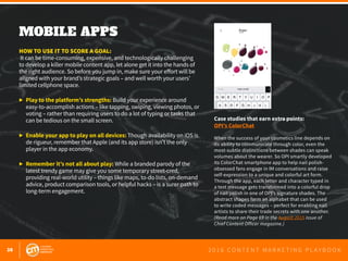 38 2 0 1 6 C O N T E N T M A R K E T I N G P L A Y B O O K
MOBILE APPS
 
HOW TO USE IT TO SCORE A GOAL:
It can be time-consuming, expensive, and technologically challenging
to develop a killer mobile content app, let alone get it into the hands of
the right audience. So before you jump in, make sure your effort will be
aligned with your brand’s strategic goals – and well worth your users’
limited cellphone space.
▶	 Play to the platform’s strengths: Build your experience around
	 easy-to-accomplish actions – like tapping, swiping, viewing photos, or 	
	 voting – rather than requiring users to do a lot of typing or tasks that
	 can be tedious on the small screen.
▶	 Enable your app to play on all devices: Though availability on iOS is
	 de rigueur, remember that Apple (and its app store) isn’t the only
	 player in the app economy.
▶	 Remember it’s not all about play: While a branded parody of the
	 latest trendy game may give you some temporary street-cred,
	 providing real-world utility – things like maps, to-do lists, on-demand
	 advice, product comparison tools, or helpful hacks – is a surer path to
	 long-term engagement.
Case studies that earn extra points:
OPI’s ColorChat
When the success of your cosmetics line depends on
its ability to communicate through color, even the
most-subtle distinctions between shades can speak
volumes about the wearer. So OPI smartly developed
its ColorChat smartphone app to help nail polish-
obsessed fans engage in IM conversations and raise
self-expression to a unique and colorful art form.
Through the app, each letter and character typed in
a text message gets transformed into a colorful drop
of nail polish in one of OPI’s signature shades. The
abstract shapes form an alphabet that can be used
to write coded messages – perfect for enabling nail
artists to share their trade secrets with one another.
(Read more on Page 69 in the August 2015 issue of
Chief Content Officer magazine.)
 