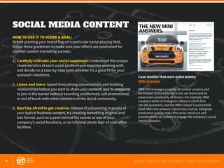 4 2 0 1 6 C O N T E N T M A R K E T I N G P L A Y B O O K
SOCIAL MEDIA CONTENT
 
HOW TO USE IT TO SCORE A GOAL:
Before planting your brand flag on a particular social playing field,
follow these guidelines to make sure your efforts are positioned for
optimal content marketing success:
1.	 Carefully cultivate your social soapboxes: Understand the unique 	
	 characteristics of each social platform you consider working with,
	 and decide on a case-by-case basis whether it’s a good fit for your
	 outreach intentions.
2.	 Listen and learn: Spend time joining conversations and building
	 relationships before you start to share your content; and be prepared
	 to join in the banter without sounding uninformed, self-promotional,
	 or out of touch with other members of the social community.
3.	 Don’t be afraid to get creative: Instead of just pasting in pieces of 		
	 your typical business content, try creating something original and
	 less formal, such as a peek behind the scenes at one of your
	 company’s social functions, or an informal photo tour of your office
	facilities.
Case studies that earn extra points:
MINI Answers
MINI USA leverages a variety of content creators and
techniques to promote the iconic car brand and its
passionate community of drivers. For example, MINI
created a series of Instagram videos in which fans
can ask questions, and the MINI Cooper S automobile
itself offers the answers. Cleverness, humor, and great
production quality make this series stand out and
provide plenty of content to engage the company’s social
media followers.
 