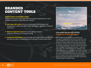 40 2 0 1 6 C O N T E N T M A R K E T I N G P L A Y B O O K
BRANDED
CONTENT TOOLS
 
HOW TO USE IT TO SCORE A GOAL:
This form of content works best when businesses emphasize the “tool”
part of the equation, rather than the “brand”:
▶	 Add value, not vanity: Focus on creating something people will
	 want to use or share with others again and again, regardless of where it
	 came from.
▶	 Make it a hype-free zone: If it’s more self-serving than
	 customer-serving, you’re doing it wrong.
▶	 Enable personalization: Let users take your original idea and add their
	 own flair to make it something they’ll truly want to share with others.
Case studies that earn extra points:
Westin’s Out of Office Generator
Out of office emails started as a simple way to
manage the expectations of clients, customers, and
other contacts during rare times when you may not
be able to respond right away; but they have grown
to become a de facto way to creatively express your
personality in absentia. Trying to conceive of just the
right message can pile on the pressure – especially
when your pre-vacation to-do list is already a mile
long. Thankfully, you can easily cross off this creative
task with a little help from Westin. By partnering with
the master humorists at McSweeney’s, the travel
brand’s helpful tool provides clever little anecdotes
that can be used to suit any out-of-office experience,
and do so with memorable style.
 