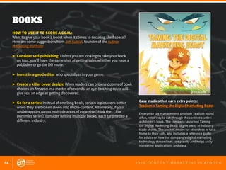 42 2 0 1 6 C O N T E N T M A R K E T I N G P L A Y B O O K
BOOKS
 
HOW TO USE IT TO SCORE A GOAL:
Want to give your book a boost when it comes to securing shelf space?
Here are some suggestions from Jim Kukral, founder of the Author
Marketing Institute:
▶	 Consider self-publishing: Unless you are looking to take your book
	 on tour, you’ll have the same shot at getting sales whether you have a
	 publisher or go the DIY route.
▶	 Invest in a good editor who specializes in your genre.
▶	 Create a killer cover design: When readers can browse dozens of book
	 choices on Amazon in a matter of seconds, an eye-catching cover will
	 give you an edge at getting discovered.
▶	 Go for a series: Instead of one long book, certain topics work better
	 when they are broken down into micro-content. Alternately, if your
	 advice applies across multiple areas of expertise (think the …For
	 Dummies series), consider writing multiple books, each targeted to a
	 different industry.
Case studies that earn extra points:
Tealium’s Taming the Digital Marketing Beast
Enterprise tag management provider Tealium found
a fun, retro way to cut through the content clutter:
a children’s book. The company launched Taming
the Digital Marketing Beast to give away at industry
trade shows. The book is meant for attendees to take
home to their kids, and includes a reference guide
for adults on how the company’s digital marketing
technology streamlines complexity and helps unify
marketing applications and data.
 