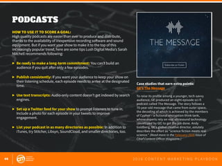 44 2 0 1 6 C O N T E N T M A R K E T I N G P L A Y B O O K
PODCASTS
 
HOW TO USE IT TO SCORE A GOAL:
High quality podcasts are easier than ever to produce and distribute,
thanks to the availability of inexpensive recording software and sound
equipment. But if you want your show to make it to the top of this
increasingly popular trend, here are some tips Lush Digital Media’s Sarah
Mitchell recommends following:
▶	 Be ready to make a long-term commitment: You can’t build an 			
	 audience if you quit after only a few episodes.
▶	 Publish consistently: If you want your audience to keep your show on
	 their listening schedule, each episode needs to arrive at the designated
	time.
▶	 Use text transcripts: Audio-only content doesn’t get indexed by search
	engines.
▶	 Set up a Twitter feed for your show to prompt listeners to tune in.
	 Include a photo for each episode in your tweets to improve
	engagement.
▶	 List your podcast in as many directories as possible: In addition to
	 iTunes, try Stitcher, Libsyn, SoundCloud, and smaller directories, too.
Case studies that earn extra points:
GE’s The Message
To raise its profile among a younger, tech-savvy
audience, GE produced an eight-episode sci-fi
podcast called The Message. The story follows a
70-year-old message that came from outer space,
the decoding of which is achieved by the members
of Cypher – a fictional encryption think tank,
whose experts rely on real ultrasound technology
(developed by GE) to get the job done. Andy
Goldberg, GE’s global creative director, astutely
describes the effort as “science fiction meets real
science.” (Read more in the February 2016 issue of
Chief Content Officer magazine.)
 