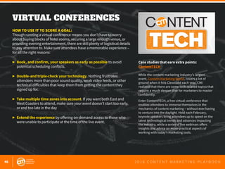 46 2 0 1 6 C O N T E N T M A R K E T I N G P L A Y B O O K
VIRTUAL EVENT • 2.24.16
#ContentTECH
Learn about today’s cutting-edge technologie
that will help you fuel your content marketing
FREE REGISTRATION!
VIRTUAL CONFERENCES
 
HOW TO USE IT TO SCORE A GOAL:
Though running a virtual conference means you don’t have to worry
about buying blocks of hotel rooms, securing a large enough venue, or
providing evening entertainment, there are still plenty of logistical details
to pay attention to. Make sure attendees have a memorable experience –
for all the right reasons:
▶	 Book, and confirm, your speakers as early as possible to avoid
	 potential scheduling conflicts.
▶	 Double-and triple-check your technology. Nothing frustrates
	 attendees more than poor sound quality, weak video feeds, or other
	 technical difficulties that keep them from getting the content they
	 signed up for.
▶	 Take multiple time zones into account. If you want both East and
	 West Coasters to attend, make sure your event doesn’t start too early,
	 or end too late in the day
▶	 Extend the experience by offering on-demand access to those who
	 were unable to participate at the time of the live event.
Case studies that earn extra points:
ContentTECH
While the content marketing industry’s largest
event, Content Marketing World, covers a lot of
ground when it hits Cleveland each year, CMI
realized that there are some tech-related topics that
require a much deeper dive for marketers to master
confidently.
Enter ContentTECH, a free virtual conference that
enables attendees to immerse themselves in the
mechanics of content marketing – without ever having
to venture into the daylight. Held each February,
keynote speakers bring attendees up to speed on the
latest technological trends and advances impacting
the industry, while a series of live webinars offers
insights and advice on more-practical aspects of
working with today’s marketing tools.
 