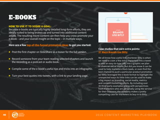 48 2 0 1 6 C O N T E N T M A R K E T I N G P L A Y B O O K
E-BOOKS
 
HOW TO USE IT TO SCORE A GOAL:
Because e-books are typically highly detailed long-form efforts, they are
ideally suited to being broken up and turned into additional content
assets. The resulting micro-content can then help you cross-promote your
e-book – and your overall insight on the topic – in multiple ways.
Here are a few top-of-the-funnel promotion ideas to get you started:
▶	 Post the first chapter on SlideShare as a teaser for the full version.
▶	 Record someone from your team reading selected chapters and launch
	 the recording as a podcast or audio book.
▶	 Compile some of the e-book’s useful tips and tricks into an infographic.
▶	 Turn your best quotes into tweets, with a link to your landing page.
Case studies that earn extra points:
37 Ways Brands Use Bitly
We all know how useful link shortener Bitly is when
we need to cram a few extra characters into a tweet
or add an easy-to-type URL into a graphic we plan
to share on social media. But did you know it can be
used to help marketers track leads, or even find the
best channel to push a particular product promotion
to? Bitly leveraged the e-book format to highlight the
unexpected ways its little links can be used to make
a big impact on branding, social media, metrics
and content marketing efforts. By including over
30 third-party examples, along with perspectives
from marketers who are personally using the service
for their business, the company makes a pretty
compelling case for marketers to buy-in to Bitly.
 