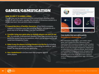 50 2 0 1 6 C O N T E N T M A R K E T I N G P L A Y B O O K
GAMES/GAMIFICATION
 
HOW TO USE IT TO SCORE A GOAL:
Though they can be expensive and time consuming to develop, when
pulled off well, this tactic can take the concept of immersive content to a
whole new level. Here are some ideas to explore:
▶	 Expand the story of familiar characters. If you have a company
	 mascot, or characters your fans would be familiar with, games are a
	 great way to let fans go deeper into their backstories.
▶	 Consider tying your game play to rewards players can earn in real
	life. For example, Entertainment Weekly’s Front Row community earns
	 points for answering survey questions, which can be redeemed for gift
	 cards from Amazon or iTunes.
▶	 Make it easy for players to bring friends in on the fun by including
	 sharing tools in your game interface, or providing the ability to “ask a
	 friend” for help advancing their game play.
▶	 Use a leaderboard to let fans track their progress against
	 other players.
Case studies that earn extra points:
Rick & Morty’s Rickstaverse
Part interactive photo album, part hidden object
game, part Choose Your Own Adventure-style
experience, this innovative Instagram effort enables
fans of the subversive Adult Swim cartoon, Rick and
Morty, to join the intrepid intergalactic imbeciles on
an exploration of 11 different planets. Built through
a web of linked Instagram accounts, the game lets
fans dive in and out of photo-powered versions of
locations seen on the show and access a galaxy’s
worth of exclusive content, Easter eggs, and hidden
in-jokes.
 
