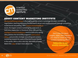52 2 0 1 6 C O N T E N T M A R K E T I N G P L A Y B O O K
ABOUT CONTENT MARKETING INSTITUTE
Content Marketing Institute is the leading global content marketing education and training
organization, teaching enterprise brands how to attract and retain customers through compelling,
multichannel storytelling. CMI’s Content Marketing World
event, the largest content marketing-focused event, is
held every September in Cleveland, Ohio, USA, and the
Intelligent Content Conference event is held every spring.
CMI publishes the bimonthly magazine Chief Content
Officer, and provides strategic consulting and content
marketing research for some of the best-known brands
in the world. CMI is a 2012-2015 Inc. 500/5000 company.
Watch this video to learn more about CMI.
Don’t miss the latest
insights, ideas, and inspiration
you need to create winning
content marketing efforts.
Subscribe to our
weekly newsletter.
 