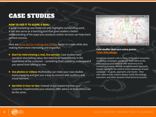 6 2 0 1 6 C O N T E N T M A R K E T I N G P L A Y B O O K
CASE STUDIES
 
HOW TO USE IT TO SCORE A GOAL:
A good marketing case study not only highlights outstanding work,
it can also serve as a teaching tool that gives readers a better
understanding of the ways your products and/or services can help them
achieve success.
Here are some tips for making case studies easier to create while also
making them more interesting and impactful:
▶ 	Start by interviewing a real, live person: Case studies have
	 narrative storytelling value, but need to be rooted firmly in the 			
	 experience of the customer – something that’s easier to understand if 	
	 you spend time talking to one.
▶ 	Use photos or videos: Multimedia can make your case studies
	 more engaging and give you a way to connect with auditory and 			
	 visual learners.
▶ 	Sprinkle in how-to tips: Instead of just explaining how your 			
	 customer implemented your solution, offer advice on how others can
	 do the same.
Case studies that earn extra points:
Think With Google
Google has played a role in many of the most innovative
marketing campaigns; yet Google itself relies on the
tried and true case study to offer testimony to its
marketing prowess. With its straightforward approach,
Google highlights the need-to-know takeaways of each
campaign – its goals, approach, and results – then
uses video to take viewers deeper inside the strategy,
execution, and other dynamics that led to its success.
 