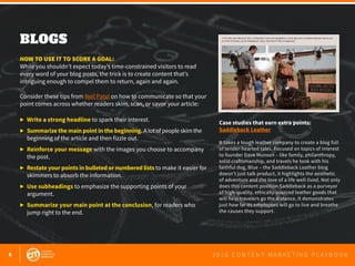 8 2 0 1 6 C O N T E N T M A R K E T I N G P L A Y B O O K
BLOGS
 
HOW TO USE IT TO SCORE A GOAL:
While you shouldn’t expect today’s time-constrained visitors to read
every word of your blog posts, the trick is to create content that’s
intriguing enough to compel them to return, again and again.
Consider these tips from Neil Patel on how to communicate so that your
point comes across whether readers skim, scan, or savor your article:
▶ 	Write a strong headline to spark their interest.
▶ 	Summarize the main point in the beginning. A lot of people skim the 		
	 beginning of the article and then fizzle out.
▶ 	Reinforce your message with the images you choose to accompany 		
	 the post.
▶ 	Restate your points in bulleted or numbered liststo make it easier for 	
	 skimmers to absorb the information.
▶ 	Use subheadings to emphasize the supporting points of your 			
	argument.
▶ 	Summarize your main point at the conclusion, for readers who 		
	 jump right to the end.
Case studies that earn extra points:
Saddleback Leather
It takes a tough leather company to create a blog full
of tender-hearted tales. Focused on topics of interest
to founder Dave Munson – like family, philanthropy,
solid craftsmanship, and travels he took with his
faithful dog, Blue – the Saddleback Leather blog
doesn’t just talk product, it highlights the aesthetic
of adventure and the love of a life well-lived. Not only
does this content position Saddleback as a purveyor
of high-quality, ethically-sourced leather goods that
will help travelers go the distance, it demonstrates
just how far its employees will go to live and breathe
the causes they support.
 