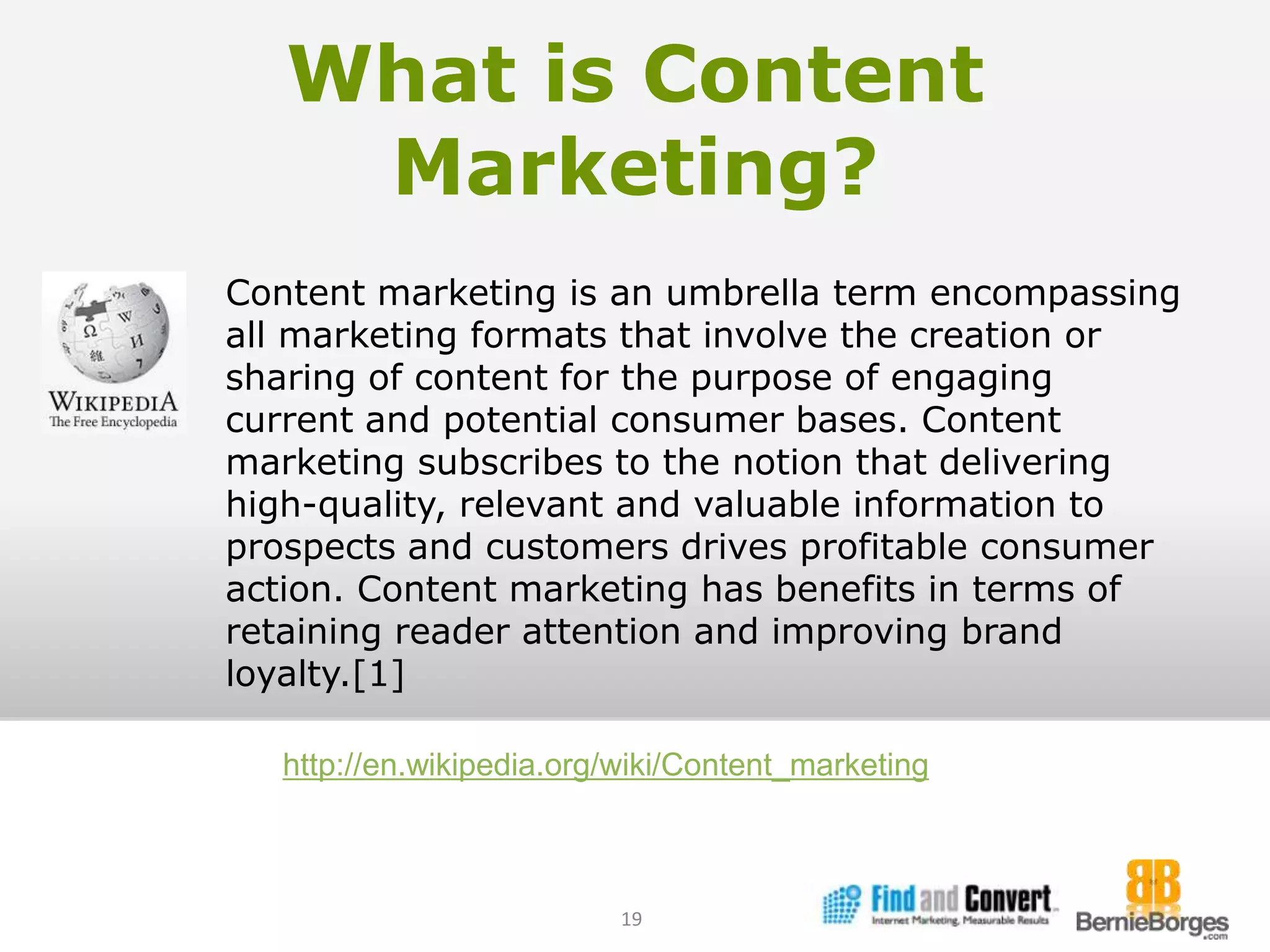 What is Content Marketing?19Content marketing is an umbrella term encompassing all marketing formats that involve the creation or sharing of content for the purpose of engaging current and potential consumer bases. Content marketing subscribes to the notion that delivering high-quality, relevant and valuable information to prospects and customers drives profitable consumer action. Content marketing has benefits in terms of retaining reader attention and improving brand loyalty.[1]http://en.wikipedia.org/wiki/Content_marketing