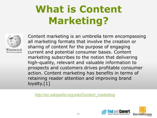 What is Content Marketing?19Content marketing is an umbrella term encompassing all marketing formats that involve the creation or sharing of content for the purpose of engaging current and potential consumer bases. Content marketing subscribes to the notion that delivering high-quality, relevant and valuable information to prospects and customers drives profitable consumer action. Content marketing has benefits in terms of retaining reader attention and improving brand loyalty.[1]http://en.wikipedia.org/wiki/Content_marketing