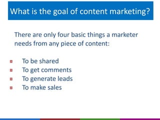 What is the goal of content marketing? 
There are only four basic things a marketer 
needs from any piece of content: 
To be shared 
To get comments 
To generate leads 
To make sales 
 