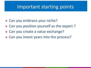 Important starting points 
Can you embrace your niche? 
Can you position yourself as the expert ? 
Can you create a value exchange? 
Can you invest years into the process? 
 