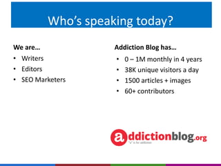 Who’s speaking today? 
We are… Addiction Blog has… 
• 0 – 1M monthly in 4 years 
• 38K unique visitors a day 
• 1500 articles + images 
• 60+ contributors 
• Writers 
• Editors 
• SEO Marketers 
 