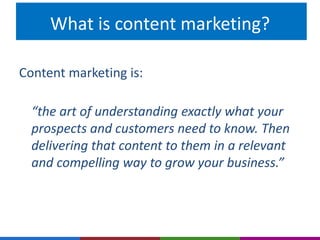 What is content marketing? 
Content marketing is: 
“the art of understanding exactly what your 
prospects and customers need to know. Then 
delivering that content to them in a relevant 
and compelling way to grow your business.” 
 