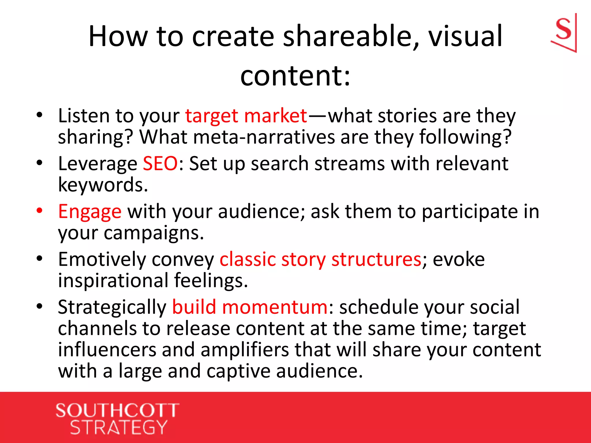 How to create shareable, visual
content:
• Listen to your target market—what stories are they
sharing? What meta-narratives are they following?
• Leverage SEO: Set up search streams with relevant
keywords.
• Engage with your audience; ask them to participate in
your campaigns.
• Emotively convey classic story structures; evoke
inspirational feelings.
• Strategically build momentum: schedule your social
channels to release content at the same time; target
influencers and amplifiers that will share your content
with a large and captive audience.
 
