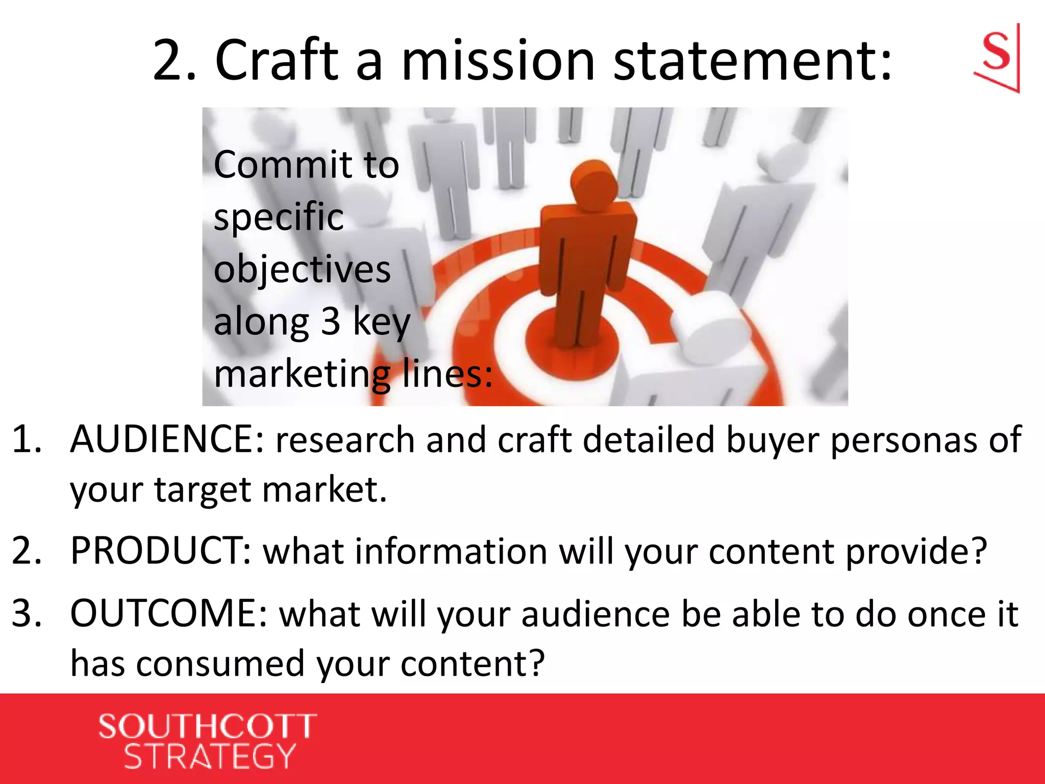 2. Craft a mission statement:
1. AUDIENCE: research and craft detailed buyer personas of
your target market.
2. PRODUCT: what information will your content provide?
3. OUTCOME: what will your audience be able to do once it
has consumed your content?
Commit to
specific
objectives
along 3 key
marketing lines:
 