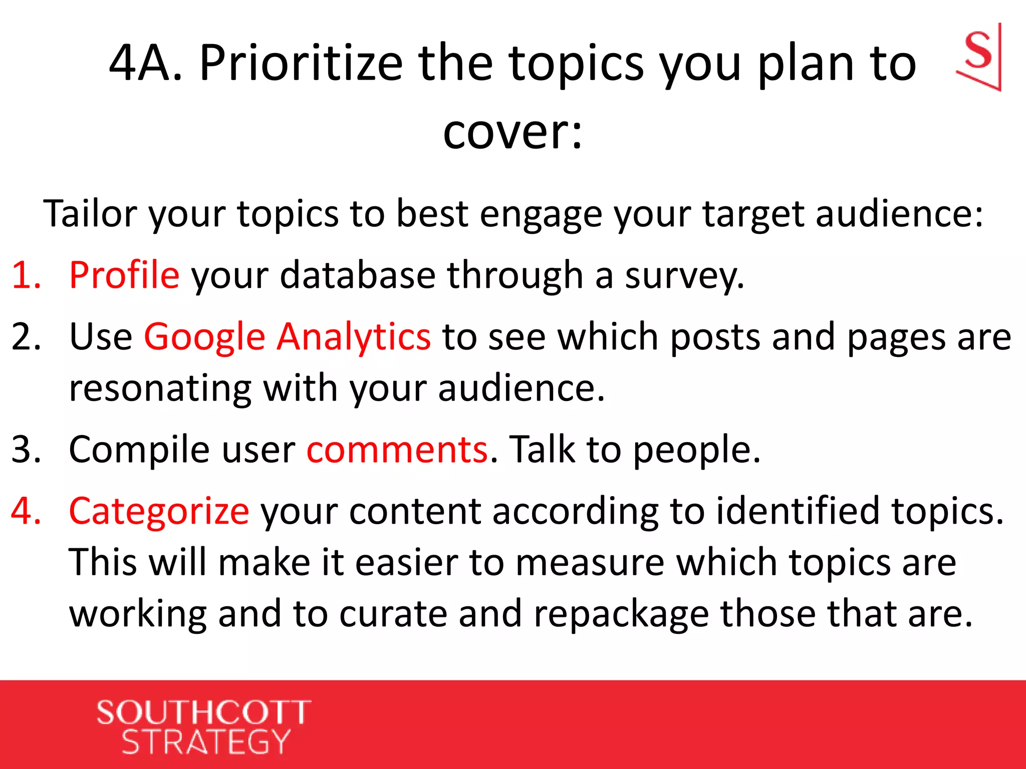 4A. Prioritize the topics you plan to
cover:
Tailor your topics to best engage your target audience:
1. Profile your database through a survey.
2. Use Google Analytics to see which posts and pages are
resonating with your audience.
3. Compile user comments. Talk to people.
4. Categorize your content according to identified topics.
This will make it easier to measure which topics are
working and to curate and repackage those that are.
 