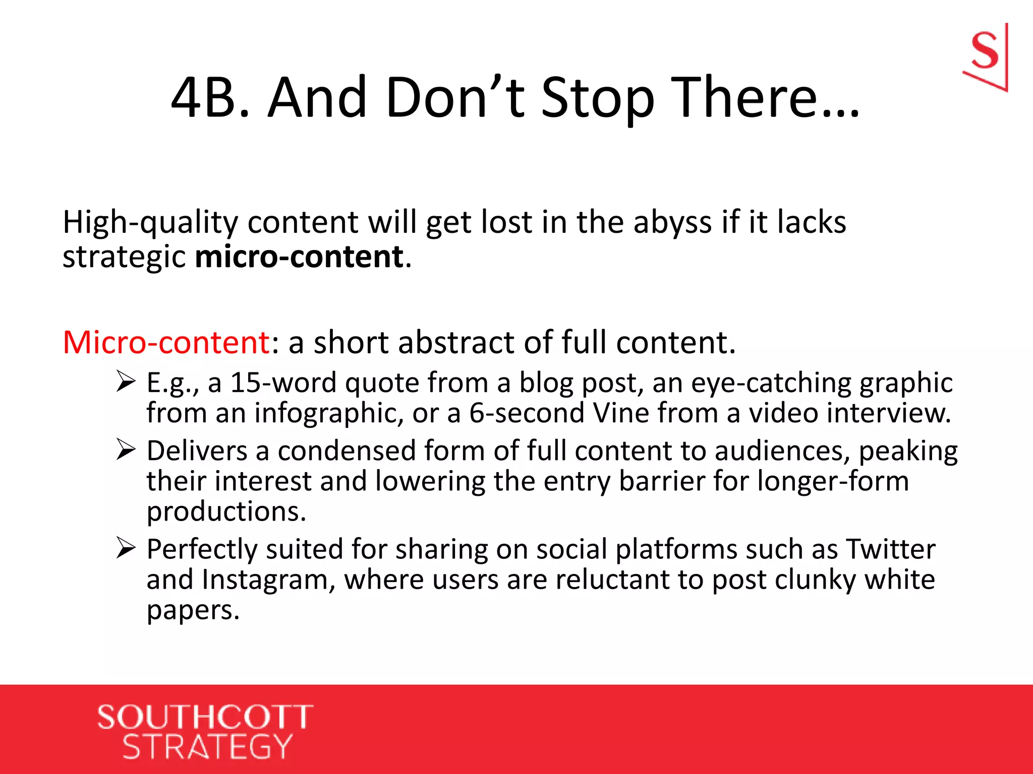4B. And Don’t Stop There…
High-quality content will get lost in the abyss if it lacks
strategic micro-content.
Micro-content: a short abstract of full content.
 E.g., a 15-word quote from a blog post, an eye-catching graphic
from an infographic, or a 6-second Vine from a video interview.
 Delivers a condensed form of full content to audiences, peaking
their interest and lowering the entry barrier for longer-form
productions.
 Perfectly suited for sharing on social platforms such as Twitter
and Instagram, where users are reluctant to post clunky white
papers.
 