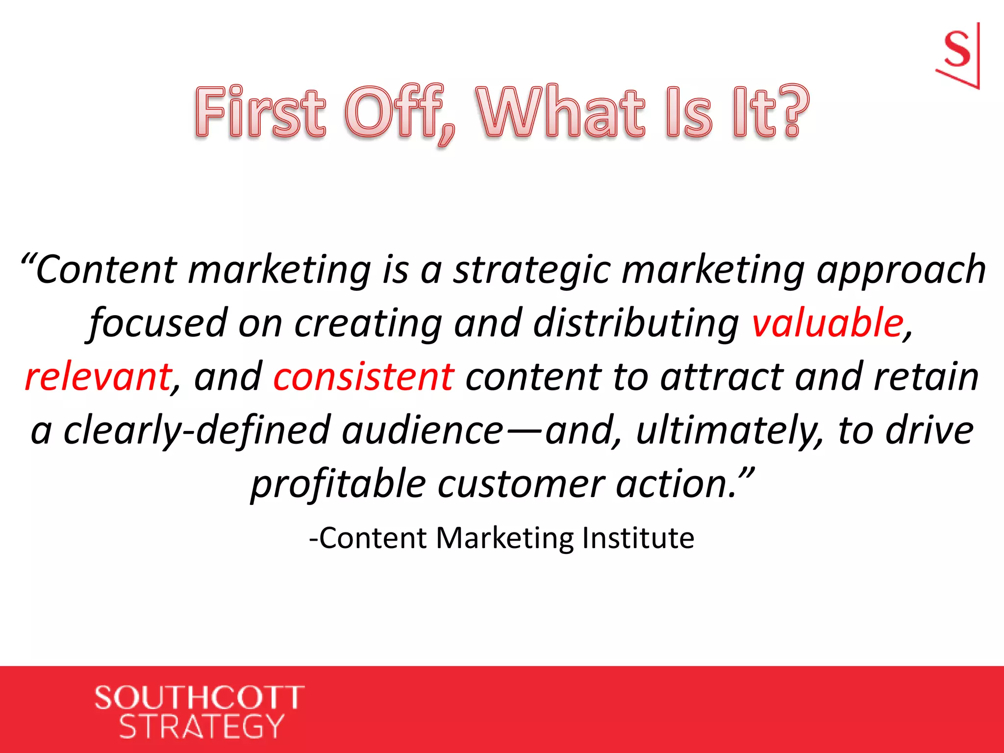 “Content marketing is a strategic marketing approach
focused on creating and distributing valuable,
relevant, and consistent content to attract and retain
a clearly-defined audience—and, ultimately, to drive
profitable customer action.”
-Content Marketing Institute
 