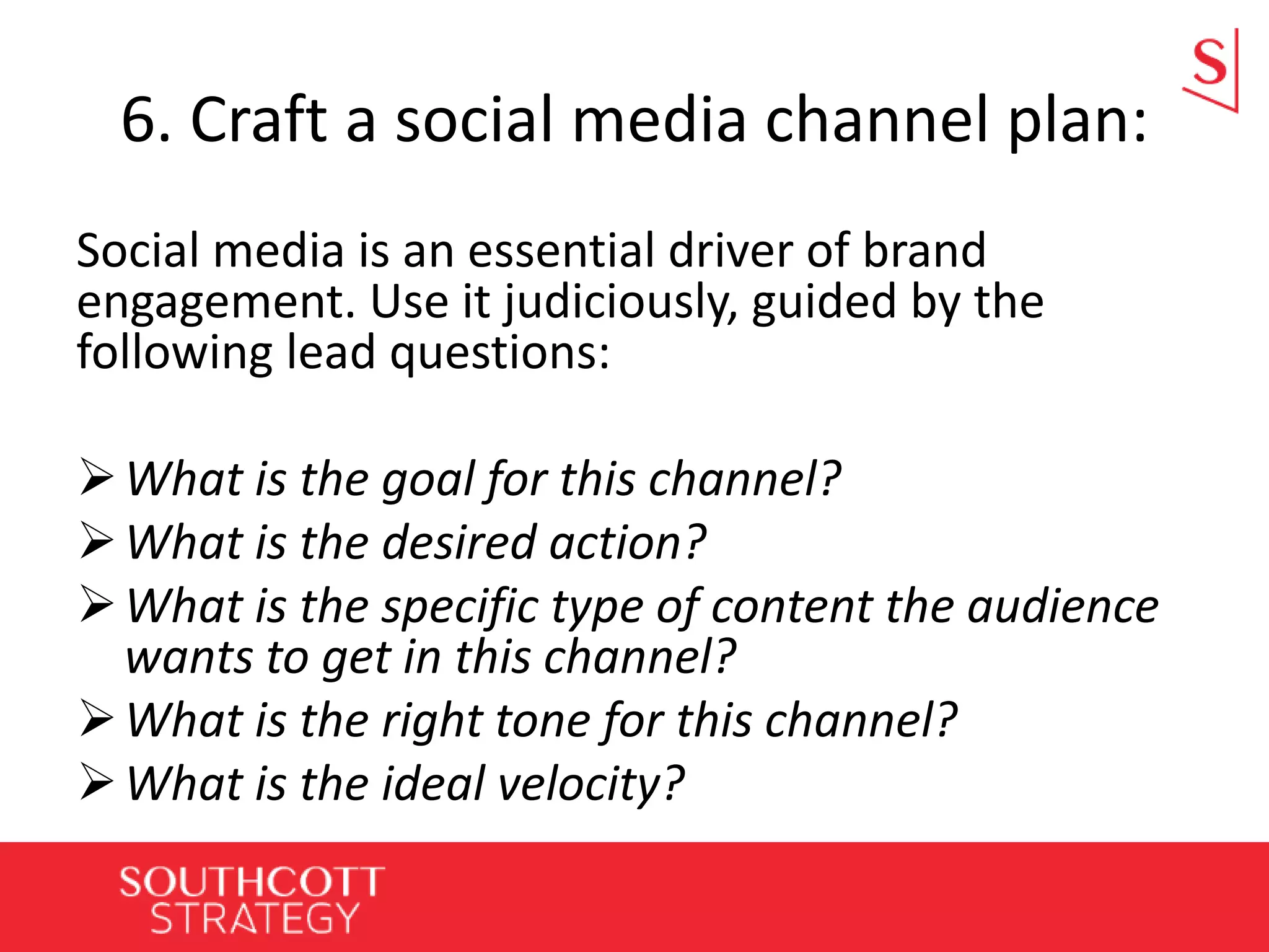6. Craft a social media channel plan:
Social media is an essential driver of brand
engagement. Use it judiciously, guided by the
following lead questions:
What is the goal for this channel?
What is the desired action?
What is the specific type of content the audience
wants to get in this channel?
What is the right tone for this channel?
What is the ideal velocity?
 