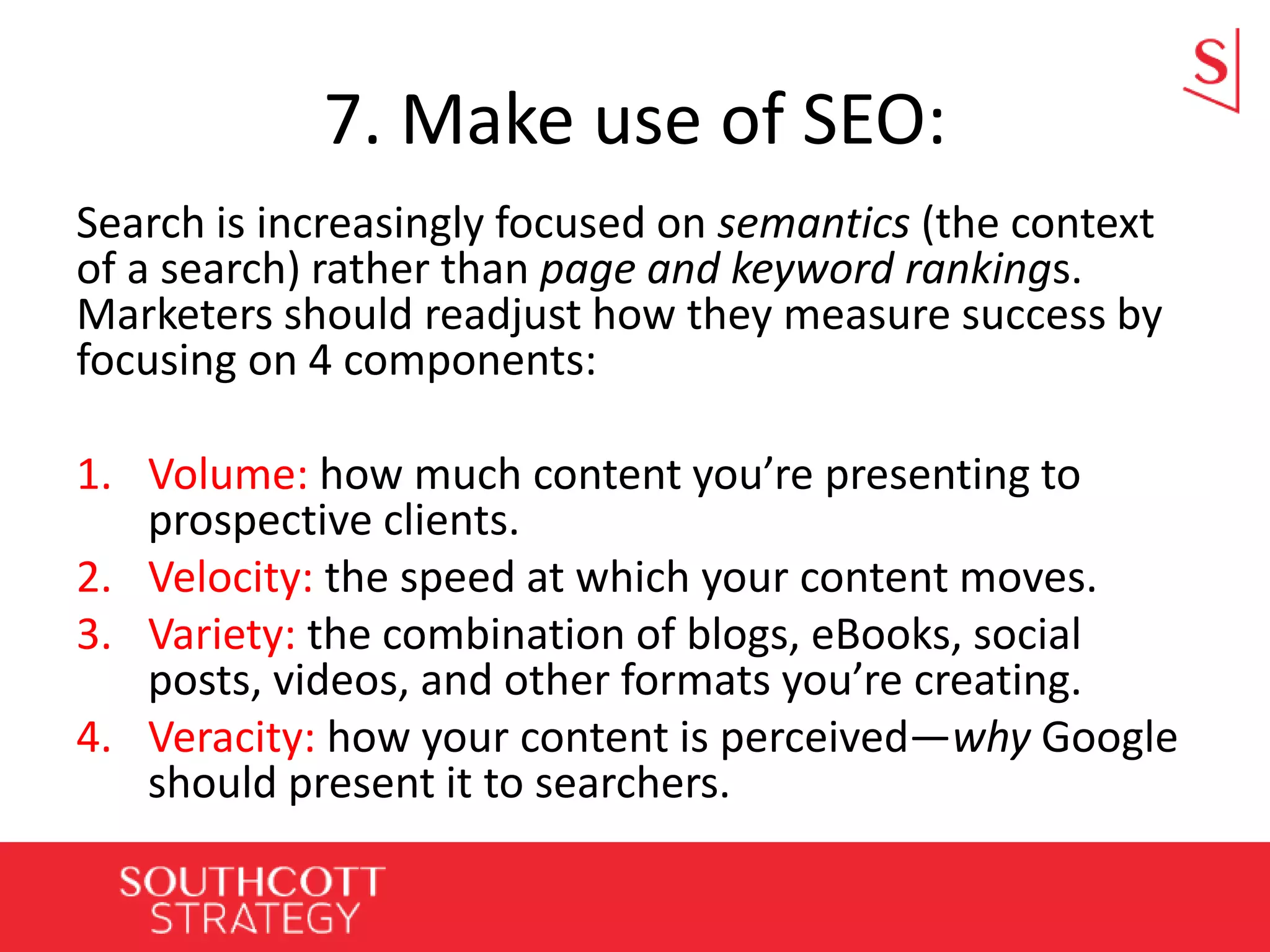 7. Make use of SEO:
Search is increasingly focused on semantics (the context
of a search) rather than page and keyword rankings.
Marketers should readjust how they measure success by
focusing on 4 components:
1. Volume: how much content you’re presenting to
prospective clients.
2. Velocity: the speed at which your content moves.
3. Variety: the combination of blogs, eBooks, social
posts, videos, and other formats you’re creating.
4. Veracity: how your content is perceived—why Google
should present it to searchers.
 