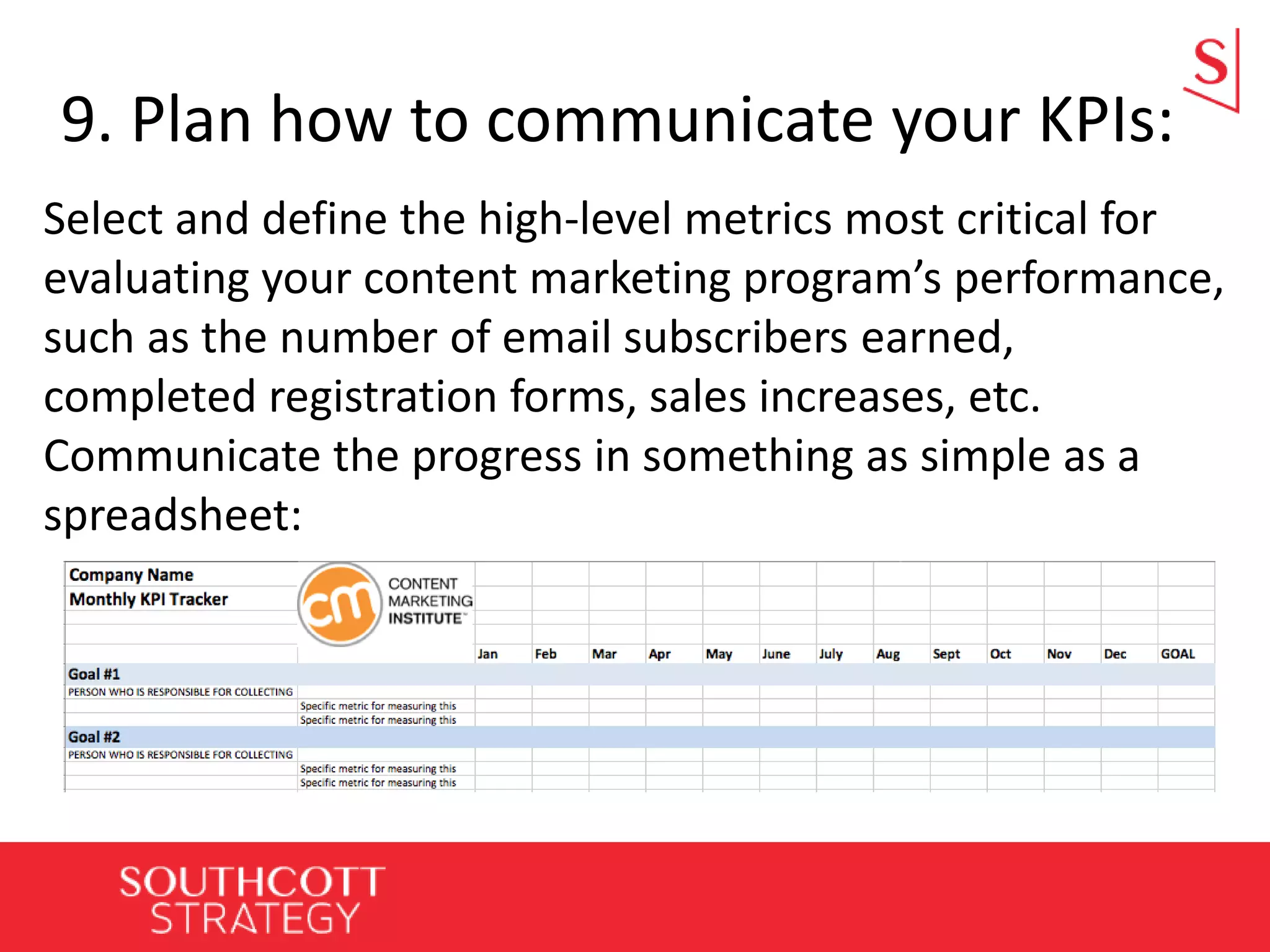 9. Plan how to communicate your KPIs:
Select and define the high-level metrics most critical for
evaluating your content marketing program’s performance,
such as the number of email subscribers earned,
completed registration forms, sales increases, etc.
Communicate the progress in something as simple as a
spreadsheet:
 