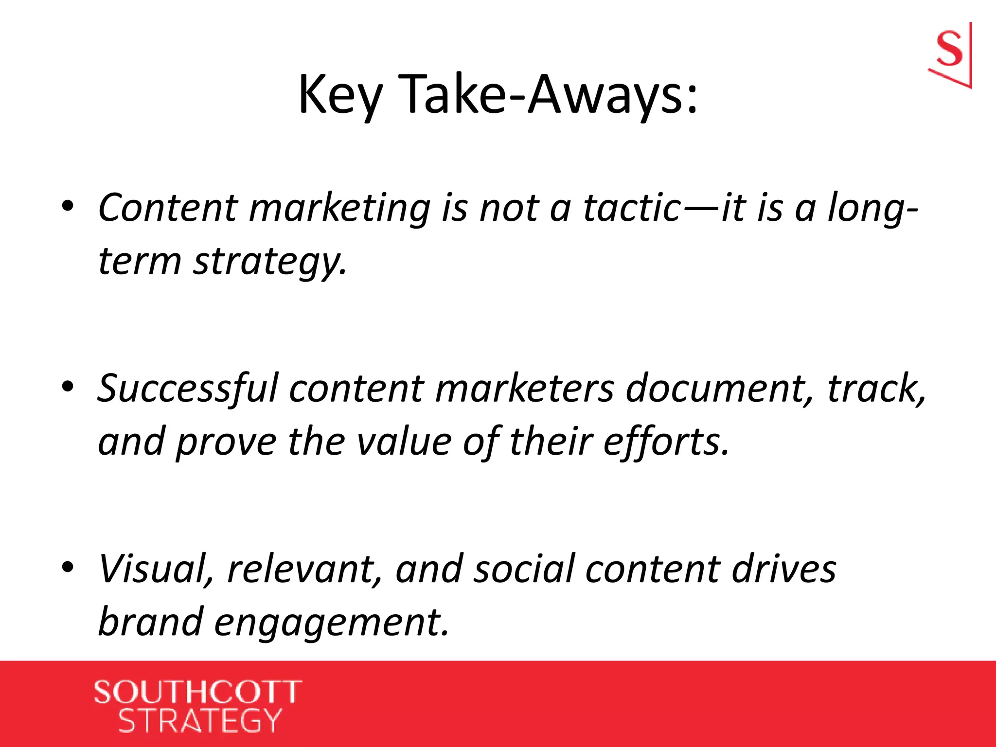 Key Take-Aways:
• Content marketing is not a tactic—it is a long-
term strategy.
• Successful content marketers document, track,
and prove the value of their efforts.
• Visual, relevant, and social content drives
brand engagement.
 