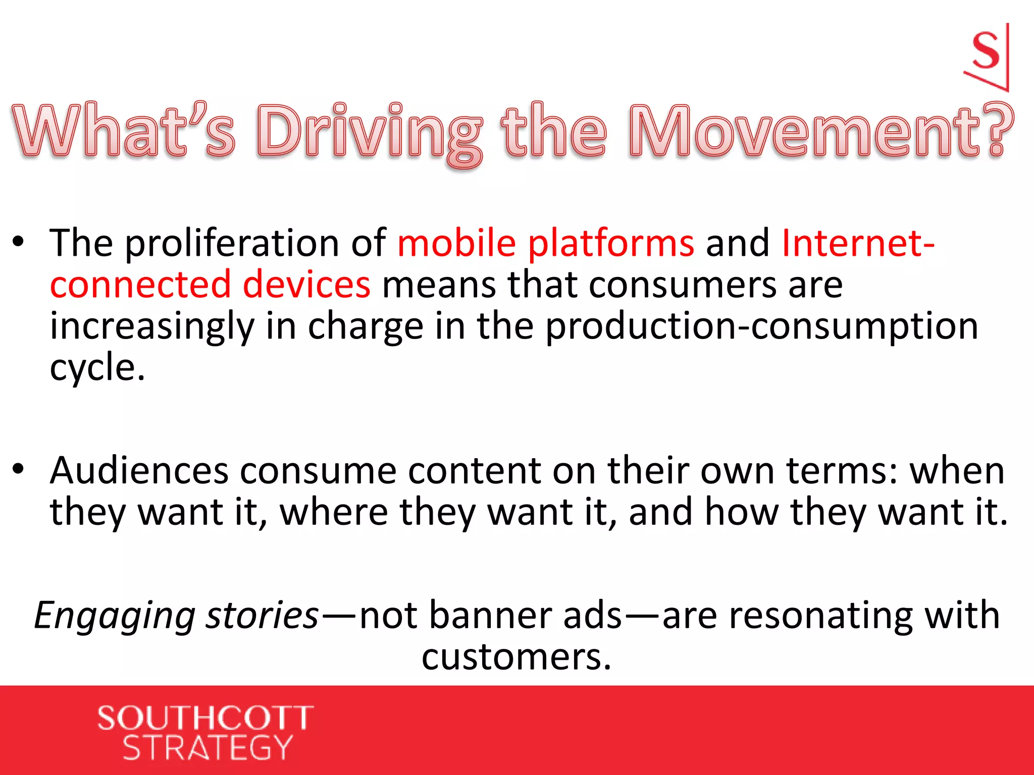 • The proliferation of mobile platforms and Internet-
connected devices means that consumers are
increasingly in charge in the production-consumption
cycle.
• Audiences consume content on their own terms: when
they want it, where they want it, and how they want it.
Engaging stories—not banner ads—are resonating with
customers.
 
