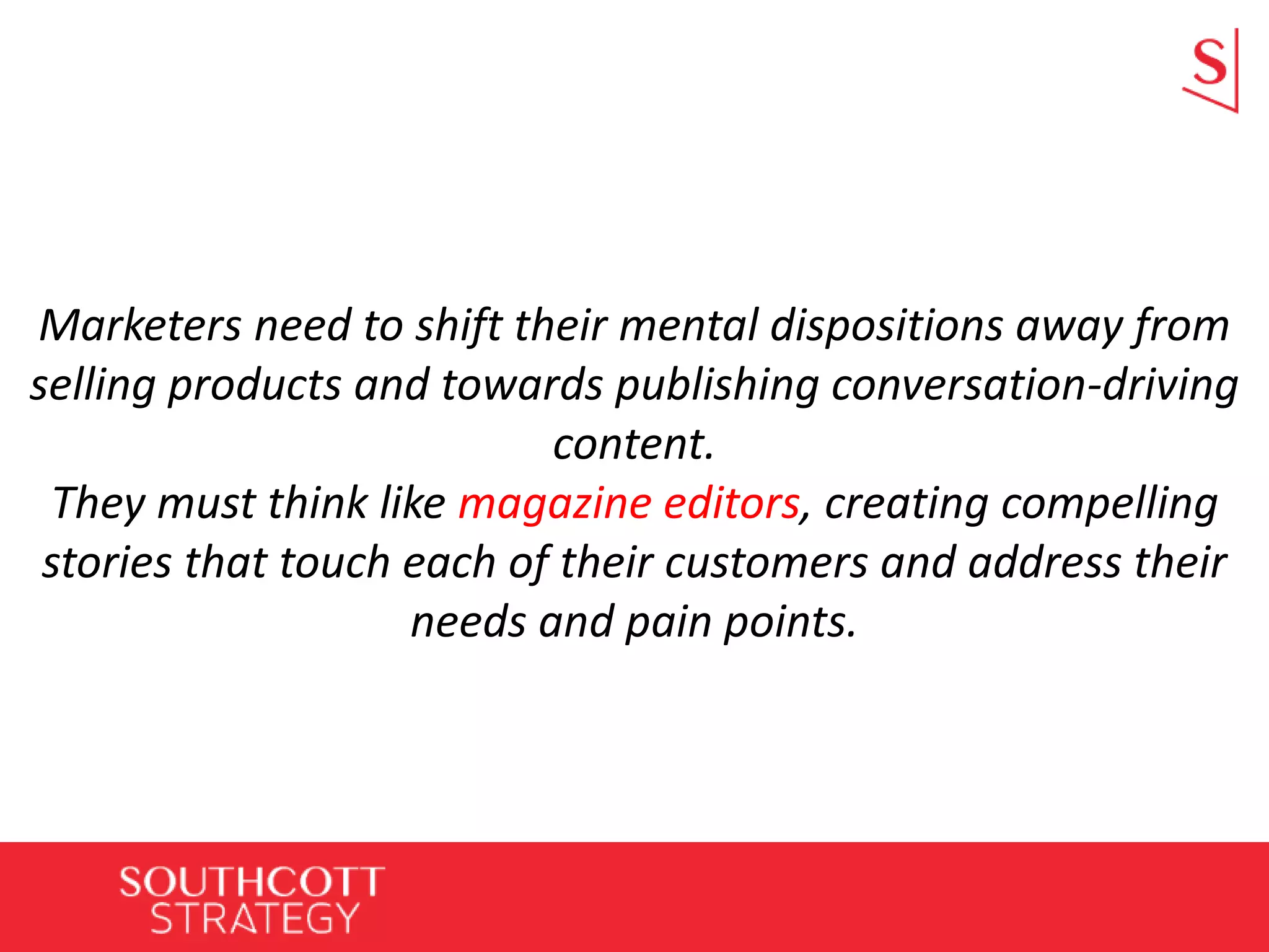 Marketers need to shift their mental dispositions away from
selling products and towards publishing conversation-driving
content.
They must think like magazine editors, creating compelling
stories that touch each of their customers and address their
needs and pain points.
 