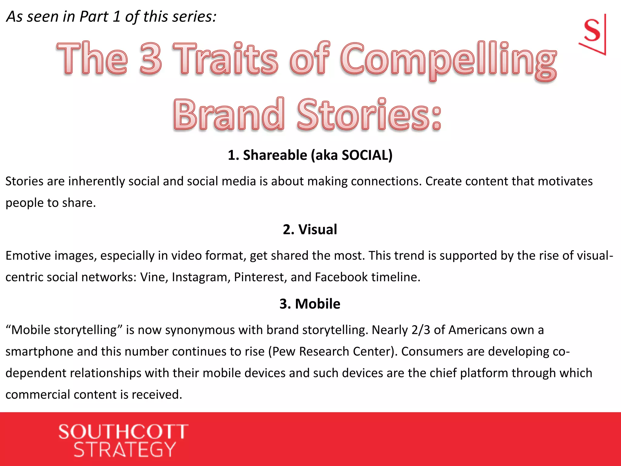 1. Shareable (aka SOCIAL)
Stories are inherently social and social media is about making connections. Create content that motivates
people to share.
2. Visual
Emotive images, especially in video format, get shared the most. This trend is supported by the rise of visual-
centric social networks: Vine, Instagram, Pinterest, and Facebook timeline.
3. Mobile
“Mobile storytelling” is now synonymous with brand storytelling. Nearly 2/3 of Americans own a
smartphone and this number continues to rise (Pew Research Center). Consumers are developing co-
dependent relationships with their mobile devices and such devices are the chief platform through which
commercial content is received.
As seen in Part 1 of this series:
 