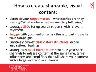 How to create shareable, visual
content:
• Listen to your target market—what stories are they
sharing? What meta-narratives are they following?
• Leverage SEO: Set up search streams with relevant
keywords.
• Engage with your audience; ask them to participate in
your campaigns.
• Emotively convey classic story structures; evoke
inspirational feelings.
• Strategically build momentum: schedule your social
channels to release content at the same time; target
influencers and amplifiers that will share your content
with a large and captive audience.
 