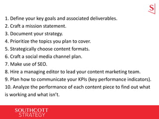 1. Define your key goals and associated deliverables.
2. Craft a mission statement.
3. Document your strategy.
4. Prioritize the topics you plan to cover.
5. Strategically choose content formats.
6. Craft a social media channel plan.
7. Make use of SEO.
8. Hire a managing editor to lead your content marketing team.
9. Plan how to communicate your KPIs (key performance indicators).
10. Analyze the performance of each content piece to find out what
is working and what isn’t.
 