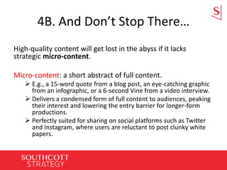 4B. And Don’t Stop There…
High-quality content will get lost in the abyss if it lacks
strategic micro-content.
Micro-content: a short abstract of full content.
 E.g., a 15-word quote from a blog post, an eye-catching graphic
from an infographic, or a 6-second Vine from a video interview.
 Delivers a condensed form of full content to audiences, peaking
their interest and lowering the entry barrier for longer-form
productions.
 Perfectly suited for sharing on social platforms such as Twitter
and Instagram, where users are reluctant to post clunky white
papers.
 