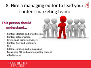 8. Hire a managing editor to lead your
content marketing team:
• Content ideation and prioritization
• Content categorization
• Finding and managing writers
• Content flow and scheduling
• SEO
• Editing, curating, and repurposing
• Measuring ROI and communicating content
effectiveness
 