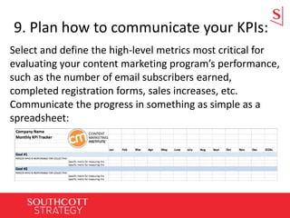 9. Plan how to communicate your KPIs:
Select and define the high-level metrics most critical for
evaluating your content marketing program’s performance,
such as the number of email subscribers earned,
completed registration forms, sales increases, etc.
Communicate the progress in something as simple as a
spreadsheet:
 