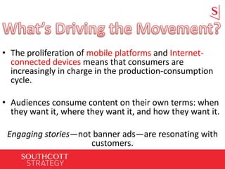 • The proliferation of mobile platforms and Internet-
connected devices means that consumers are
increasingly in charge in the production-consumption
cycle.
• Audiences consume content on their own terms: when
they want it, where they want it, and how they want it.
Engaging stories—not banner ads—are resonating with
customers.
 