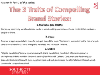 1. Shareable (aka SOCIAL)
Stories are inherently social and social media is about making connections. Create content that motivates
people to share.
2. Visual
Emotive images, especially in video format, get shared the most. This trend is supported by the rise of visual-
centric social networks: Vine, Instagram, Pinterest, and Facebook timeline.
3. Mobile
“Mobile storytelling” is now synonymous with brand storytelling. Nearly 2/3 of Americans own a
smartphone and this number continues to rise (Pew Research Center). Consumers are developing co-
dependent relationships with their mobile devices and such devices are the chief platform through which
commercial content is received.
As seen in Part 1 of this series:
 