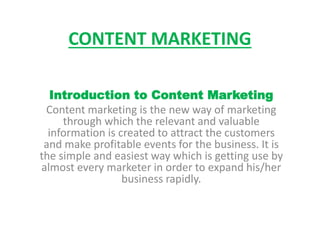 CONTENT MARKETING
Introduction to Content Marketing
Content marketing is the new way of marketing
through which the relevant and valuable
information is created to attract the customers
and make profitable events for the business. It is
the simple and easiest way which is getting use by
almost every marketer in order to expand his/her
business rapidly.
 