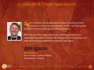 10
55+Predictions onContentMarketingin2017
More marketers are recognizing the value of building content
resources on their owned properties. In 2017, we’ll see brands
aiming for the inbox with quality email newsletters.
We’ll also see better segmentation for marketing content that’s
actionable. Instead of a one-size-fits-all approach, we’re going to see
more-personalized content that’s based on user input.
BuddyScalera
@BuddyScalera
Senior Director, Content Strategy
The Medicines Company
 