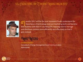 11
55+Predictions onContentMarketingin2017
Ipredict 2017 will be the year marketers finally understand the
importance of technology (not just marketing tech) and become
best buddies with their IT counterparts, learning how to manage
and distribute content more efficiently and effectively so that it
gets noticed.
MikeMyers
@mikemyers614
Consultant, Change Management and Communication
Nationwide
 
